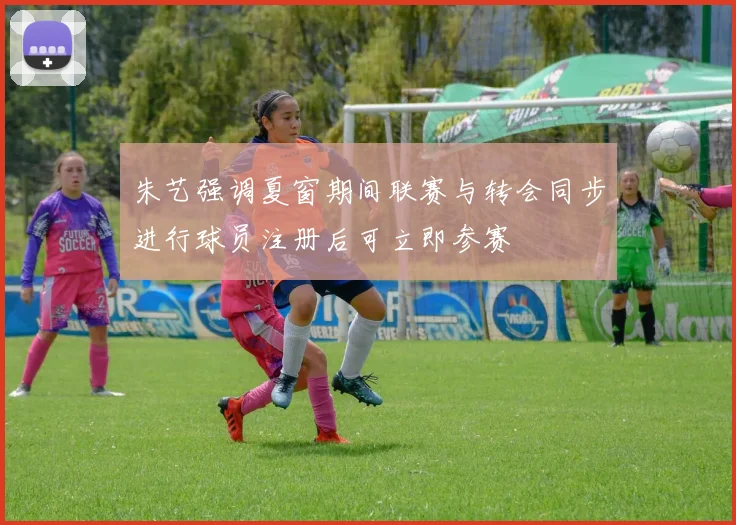 朱艺强调夏窗期间联赛与转会同步进行球员注册后可立即参赛