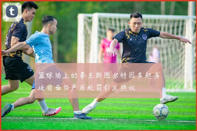 篮球场上的拳王斯图尔特因多起劣迹将面临严厉处罚引发热议