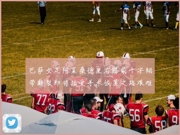 巴萨女足阿莱桑德里右膝前十字韧带断裂即将接受手术恢复之路艰难