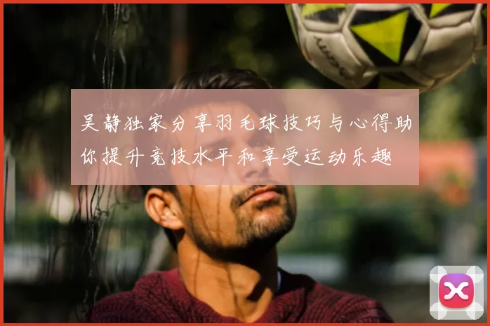 吴静独家分享羽毛球技巧与心得助你提升竞技水平和享受运动乐趣