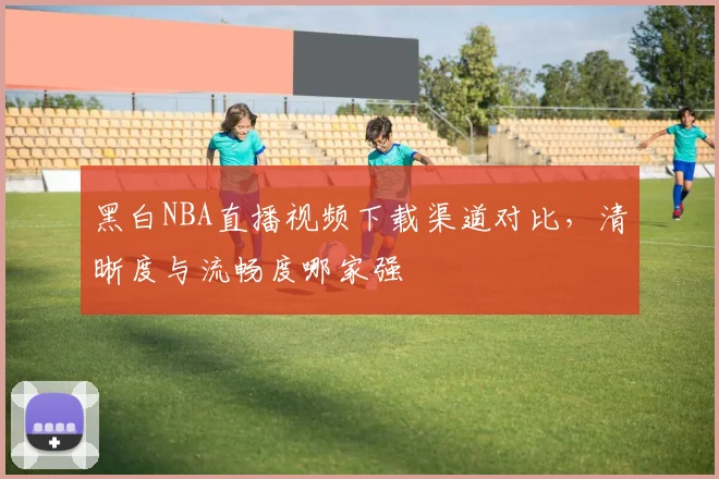 黑白NBA直播视频下载渠道对比，清晰度与流畅度哪家强