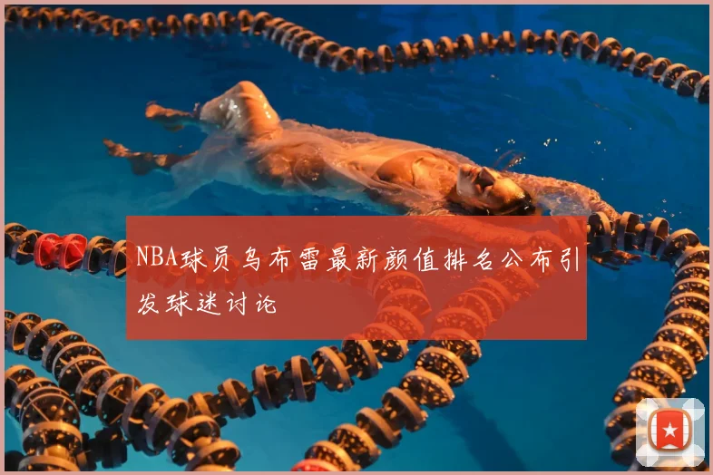 NBA球员乌布雷最新颜值排名公布引发球迷讨论