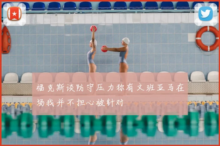 福克斯谈防守压力称有文班亚马在场我并不担心被针对