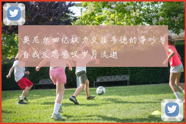 奥尼尔回忆权力交接韦德的争吵与自我反思感叹岁月流逝