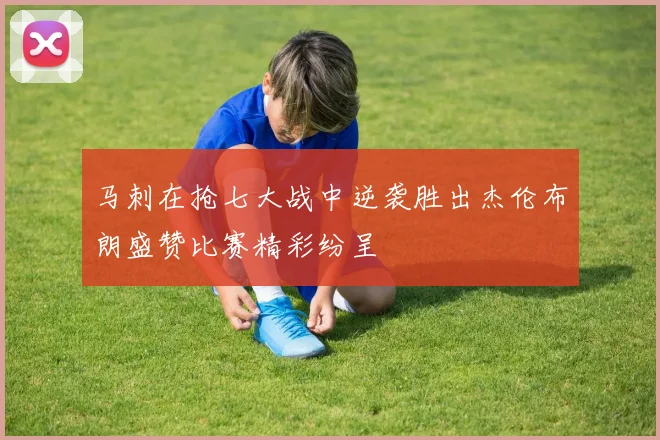 马刺在抢七大战中逆袭胜出杰伦布朗盛赞比赛精彩纷呈