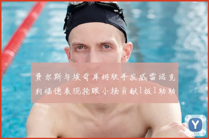 费尔斯与埃奇库姆联手发威雷诺克利福德表现抢眼小杨贡献1板1助助力球队