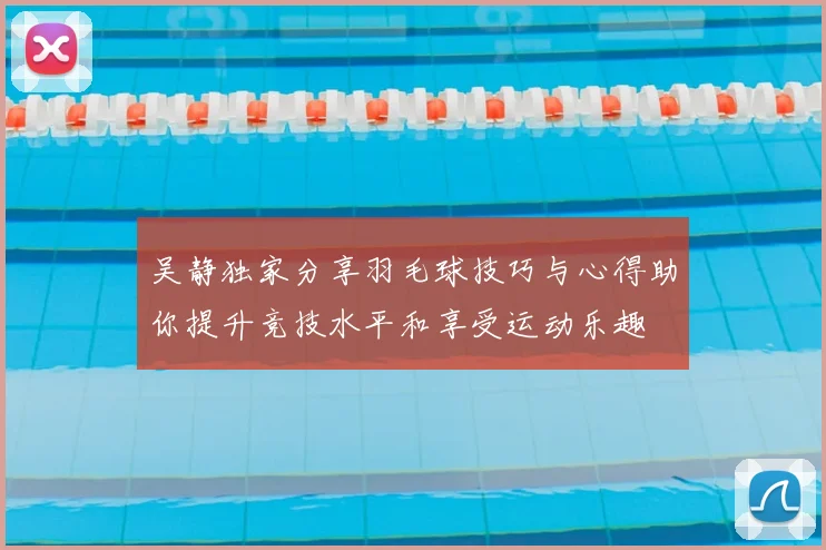 吴静独家分享羽毛球技巧与心得助你提升竞技水平和享受运动乐趣