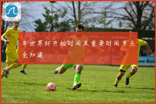 年世界杯开始时间及重要时间节点全知道