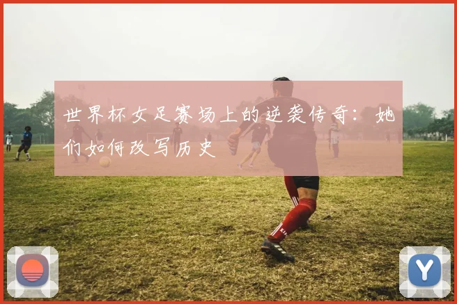 世界杯女足赛场上的逆袭传奇：她们如何改写历史