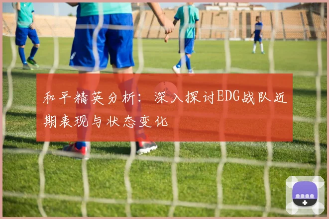 和平精英分析:深入探讨EDG战队近期表现与状态变化