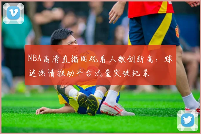 NBA高清直播间观看人数创新高,球迷热情推动平台流量突破纪录
