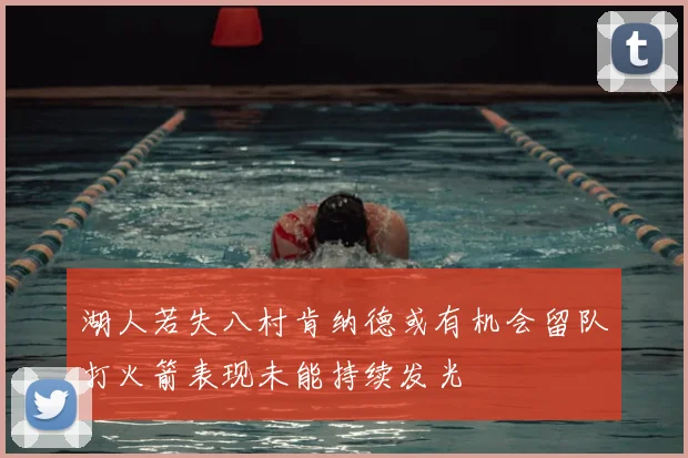 湖人若失八村肯纳德或有机会留队打火箭表现未能持续发光