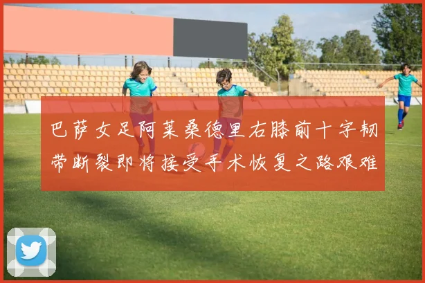巴萨女足阿莱桑德里右膝前十字韧带断裂即将接受手术恢复之路艰难