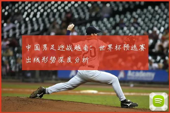 中国男足迎战越南：世界杯预选赛出线形势深度分析