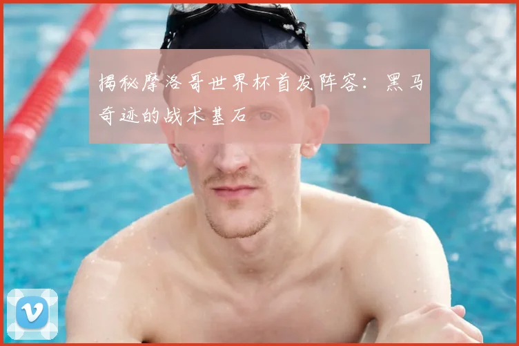 揭秘摩洛哥世界杯首发阵容：黑马奇迹的战术基石