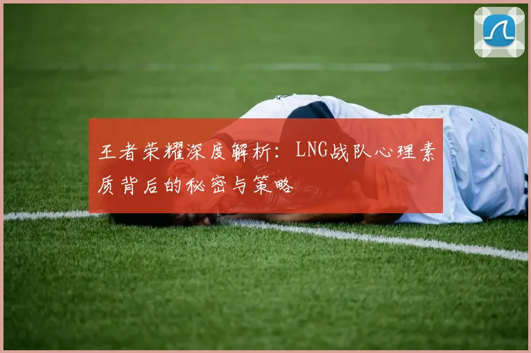 王者荣耀深度解析：LNG战队心理素质背后的秘密与策略