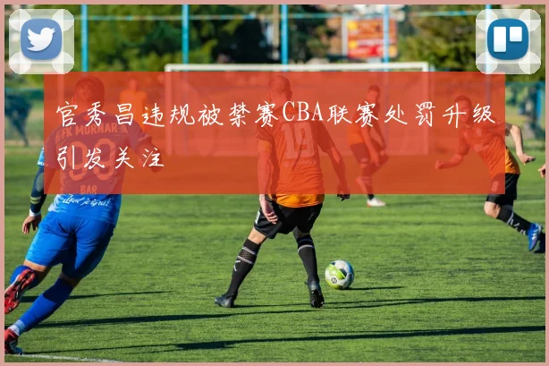 官秀昌违规被禁赛CBA联赛处罚升级引发关注