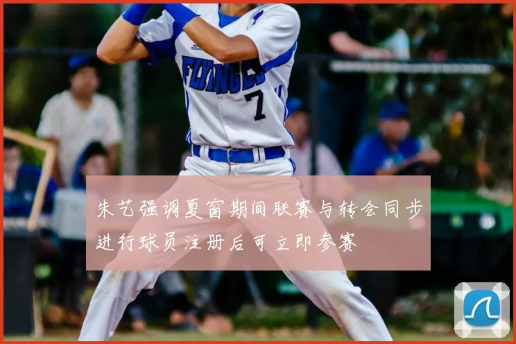 朱艺强调夏窗期间联赛与转会同步进行球员注册后可立即参赛