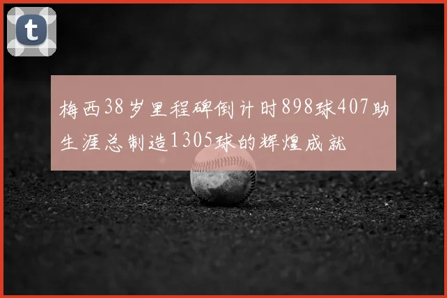 梅西38岁里程碑倒计时898球407助生涯总制造1305球的辉煌成就