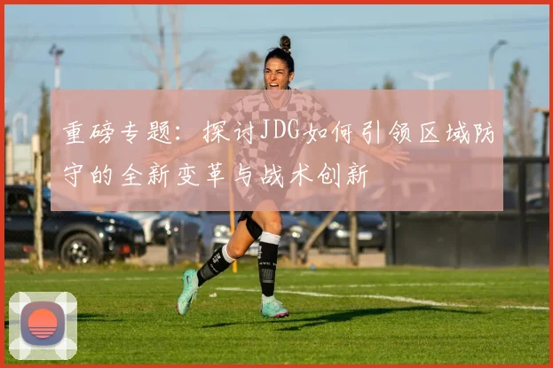 重磅专题：探讨JDG如何引领区域防守的全新变革与战术创新