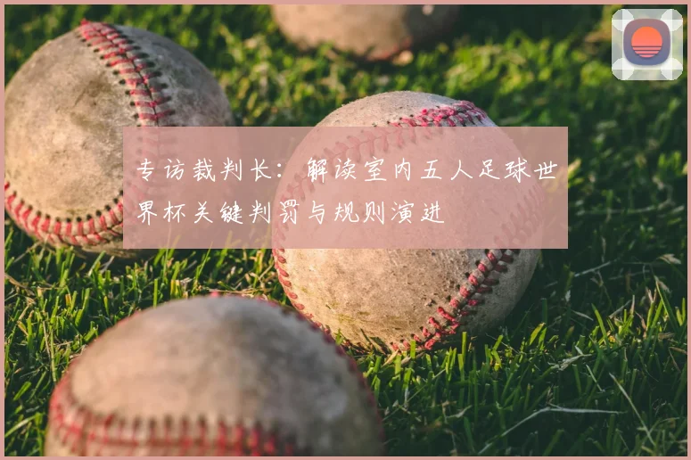 专访裁判长：解读室内五人足球世界杯关键判罚与规则演进