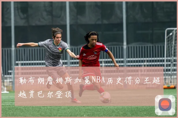 勒布朗詹姆斯加冕NBA历史得分王超越贾巴尔登顶