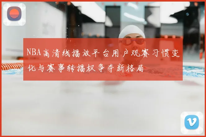 NBA高清线播放平台用户观赛习惯变化与赛事转播权争夺新格局