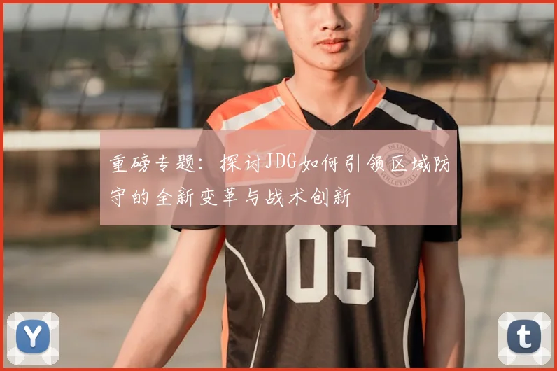 重磅专题:探讨JDG如何引领区域防守的全新变革与战术创新