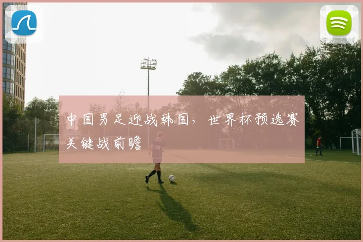 中国男足迎战韩国，世界杯预选赛关键战前瞻