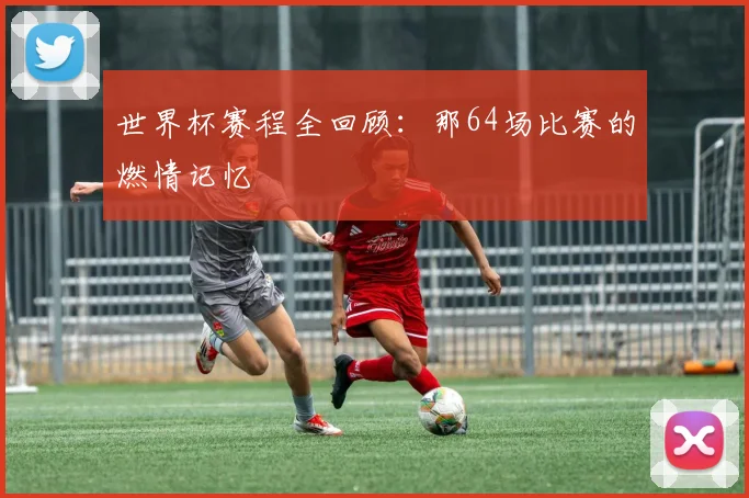 世界杯赛程全回顾：那64场比赛的燃情记忆