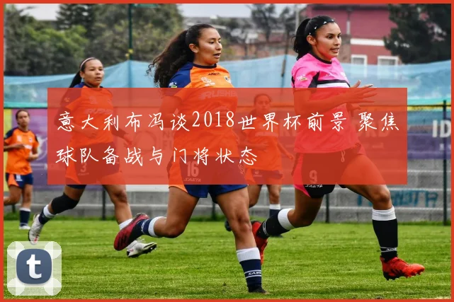 意大利布冯谈2018世界杯前景 聚焦球队备战与门将状态