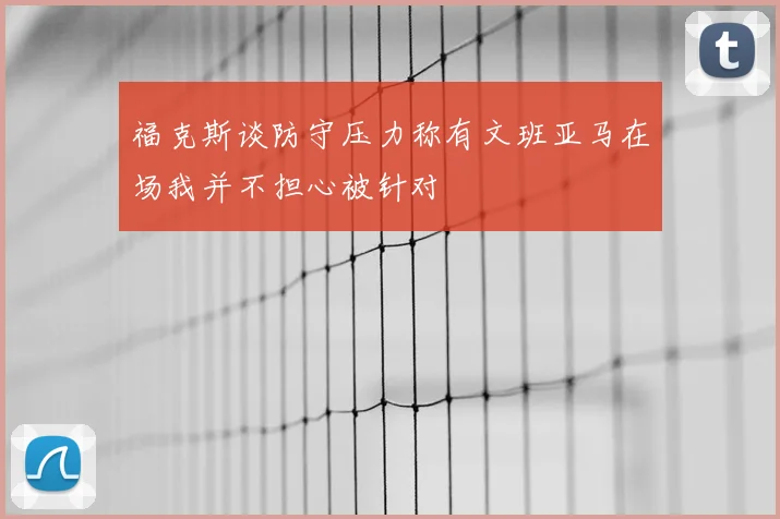 福克斯谈防守压力称有文班亚马在场我并不担心被针对