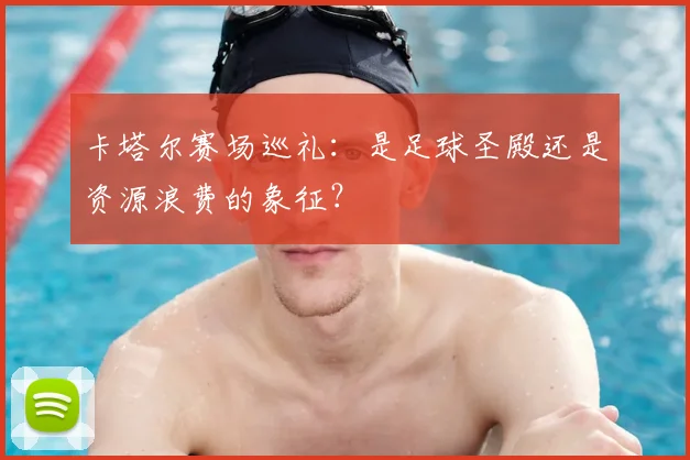 卡塔尔赛场巡礼：是足球圣殿还是资源浪费的象征？