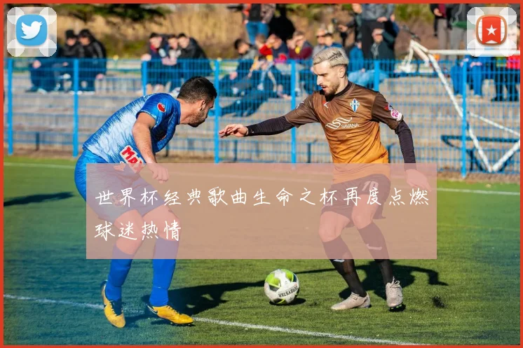 世界杯经典歌曲生命之杯再度点燃球迷热情