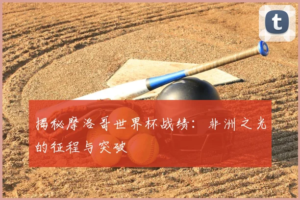 揭秘摩洛哥世界杯战绩:非洲之光的征程与突破