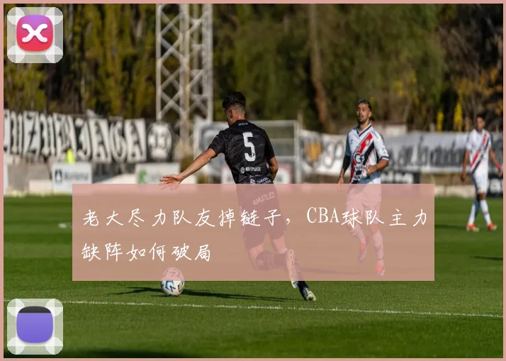 老大尽力队友掉链子，CBA球队主力缺阵如何破局