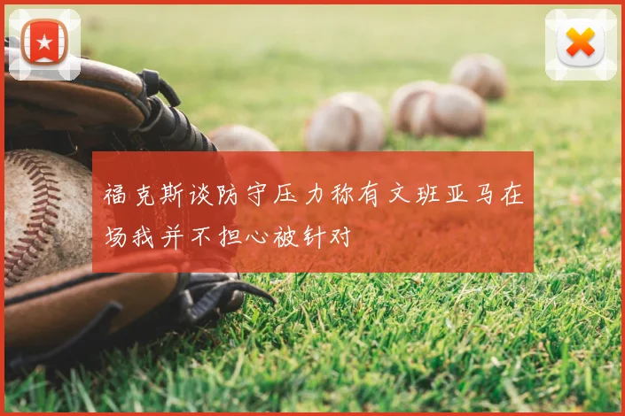 福克斯谈防守压力称有文班亚马在场我并不担心被针对