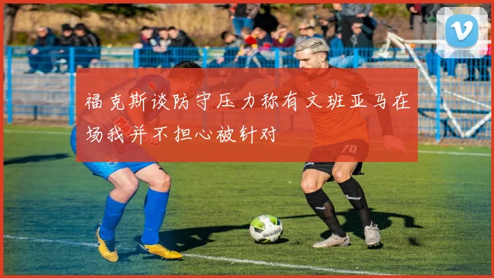 福克斯谈防守压力称有文班亚马在场我并不担心被针对