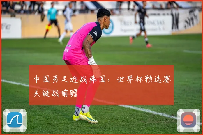 中国男足迎战韩国，世界杯预选赛关键战前瞻