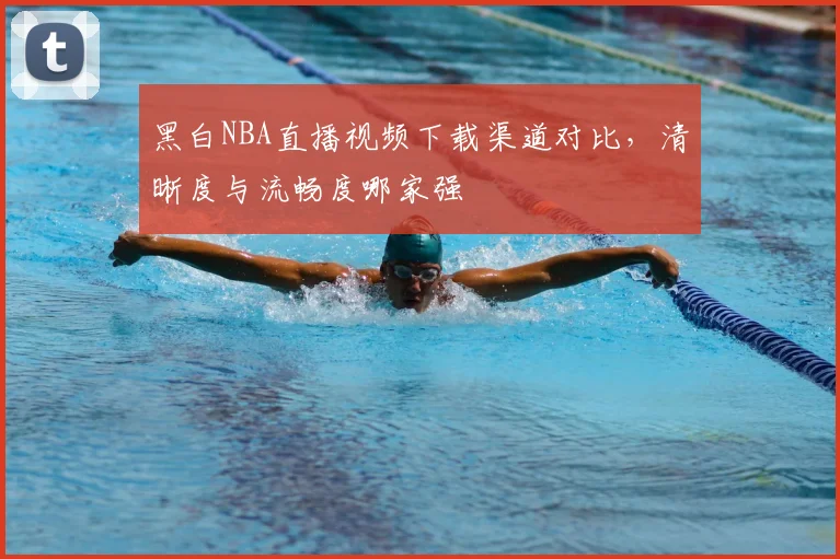 黑白NBA直播视频下载渠道对比，清晰度与流畅度哪家强