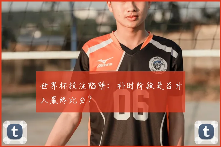 世界杯投注陷阱：补时阶段是否计入最终比分？