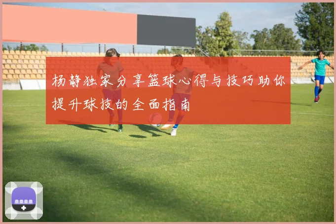 杨静独家分享篮球心得与技巧助你提升球技的全面指南
