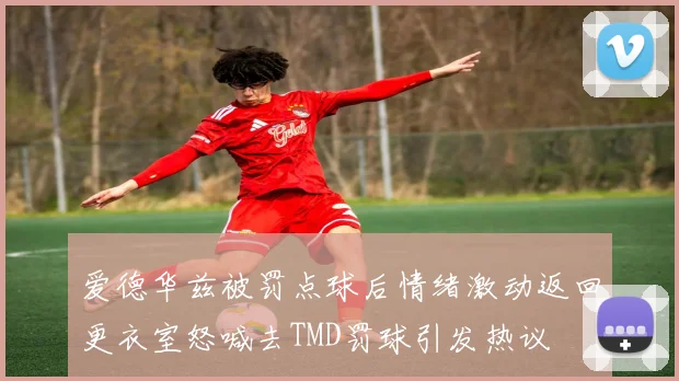 爱德华兹被罚点球后情绪激动返回更衣室怒喊去TMD罚球引发热议