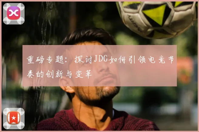 重磅专题:探讨JDG如何引领电竞节奏的创新与变革