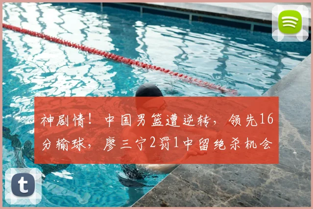 神剧情！中国男篮遭逆转，领先16分输球，廖三宁2罚1中留绝杀机会