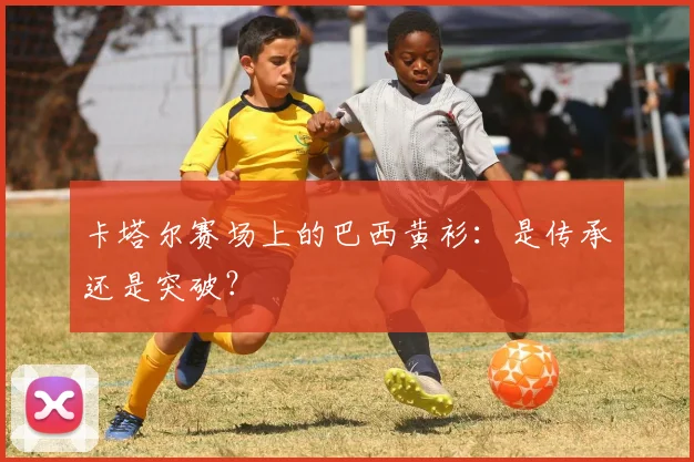 卡塔尔赛场上的巴西黄衫：是传承还是突破？