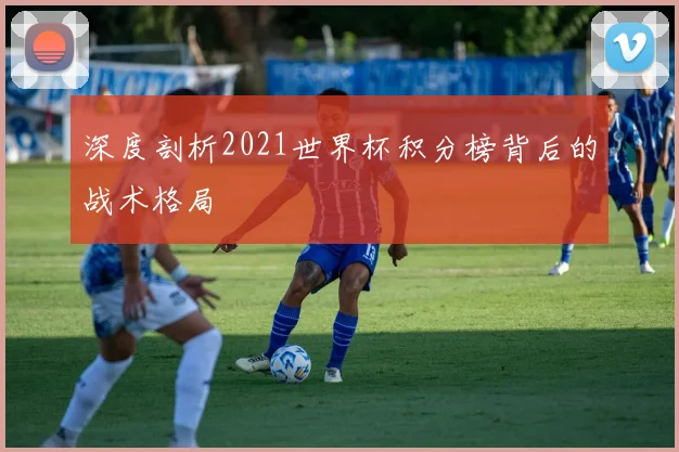 深度剖析2021世界杯积分榜背后的战术格局