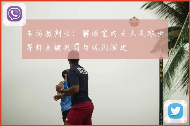 专访裁判长：解读室内五人足球世界杯关键判罚与规则演进